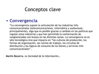 Conceptos clave Convergencia “ La convergencia supone la articulación de las industrias info-comunicacionales (telecomunicaciones, informática y audiovisual, principalmente), algo que es posible gracias a cambios en las políticas que regulan estas industrias y que han permitido la conformación de conglomerados con brazos en las distintas ramas. La convergencia no es sólo tecnológica sino que impacta en “las culturas de producción, las formas de organización, las rutinas de trabajo, los circuitos de distribución y las lógicas de consumo de los bienes y servicios info-comunicacionales” .  Martín Becerra ,  La Sociedad de la Información … 
