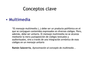 Conceptos clave Multimedia “ El mensaje multimedia (…) debe ser un producto polifónico en el que se conjuguen contenidos expresados en diversos códigos. Pero, además, debe ser unitario. El mensaje multimedia no se alcanza mediante la mera yuxtaposición de códigos textuales y audiovisuales, sino a través de una integración armónica de esos códigos en un mensaje unitario Ramón Salaverría ,  Aproximación al concepto de multimedia… 