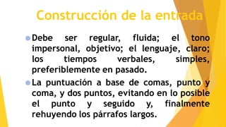 Construcción de la entrada
Debe ser regular, fluida; el tono
impersonal, objetivo; el lenguaje, claro;
los tiempos verbales, simples,
preferiblemente en pasado.
La puntuación a base de comas, punto y
coma, y dos puntos, evitando en lo posible
el punto y seguido y, finalmente
rehuyendo los párrafos largos.
 