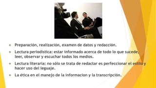 Preparación, realización, examen de datos y redacción.
Lectura periodística: estar informado acerca de todo lo que sucede,
leer, observar y escuchar todos los medios.
Lectura literaria: no sólo se trata de redactar es perfeccionar el estilo y
hacer uso del leguaje.
La ética en el manejo de la informacion y la transcripción.
 
