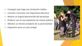 Conseguir que haga una revelación inédita
Llevarlo a formular una importante denuncia
Mostrar un ángulo desconocido del personaje
Producir con el una exposición de interés público
Obtener un retrato completo de su personalidad
Exponerlo como un caso testigo
 