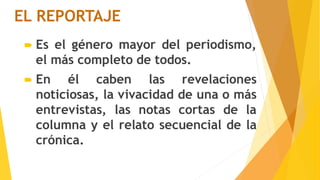 EL REPORTAJE
 Es el género mayor del periodismo,
el más completo de todos.
 En él caben las revelaciones
noticiosas, la vivacidad de una o más
entrevistas, las notas cortas de la
columna y el relato secuencial de la
crónica.
 