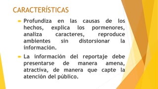 CARACTERÍSTICAS
 Profundiza en las causas de los
hechos, explica los pormenores,
analiza caracteres, reproduce
ambientes sin distorsionar la
información.
 La información del reportaje debe
presentarse de manera amena,
atractiva, de manera que capte la
atención del público.
 