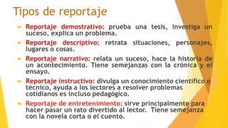 Tipos de reportaje
 Reportaje demostrativo: prueba una tesis, investiga un
suceso, explica un problema.
 Reportaje descriptivo: retrata situaciones, personajes,
lugares o cosas.
 Reportaje narrativo: relata un suceso, hace la historia de
un acontecimiento. Tiene semejanzas con la crónica y el
ensayo.
 Reportaje instructivo: divulga un conocimiento científico o
técnico, ayuda a los lectores a resolver problemas
cotidianos es incluso pedagógico.
 Reportaje de entretenimiento: sirve principalmente para
hacer pasar un rato divertido al lector. Tiene semejanza
con la novela corta o el cuento.
 