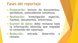 Fases del reportaje
 Preparación: lectura de documentos,
periódicos, antecedentes temáticos.
 Realización: investigación especial,
fuentes, documentos, entrevistas.
 Examen de datos: debe revisarse toda
la información obtenida que respalde
el contenido del reportaje.
 Redacción: entrada, desarrollo y
remate.
 