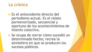 La crónica
 Es el antecedente directo del
periodismo actual. Es el relato
pormenorizado, secuencial y
oportuno de los acontecimientos de
interés colectivo.
 Se ocupa de narrar cómo sucedió un
determinado hecho; recrea la
atmósfera en que se producen los
sucesos públicos.
 