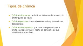 Tipos de crónica
 Crónica informativa: se limita a informar del suceso, sin
emitir juicio de valor.
 Crónica opinativa: intercala comentarios y acotaciones
del cronista.
 Crónica interpretativa: que hace interpretaciones y
emite juicios acerca del hecho en general o de sus
elementos sustanciales.
 