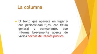 La columna
 El texto que aparece en lugar y
con periodicidad fijos, con título
general y permanente, que
informa brevemente acerca de
varios hechos de interés público.
 