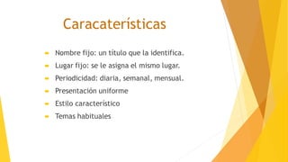Caracaterísticas
 Nombre fijo: un título que la identifica.
 Lugar fijo: se le asigna el mismo lugar.
 Periodicidad: diaria, semanal, mensual.
 Presentación uniforme
 Estilo característico
 Temas habituales
 
