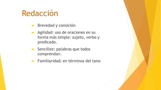 Redacción
 Brevedad y consición
 Agilidad: uso de oraciones en su
forma más simple: sujeto, verbo y
predicado.
 Sencillez: palabras que todos
comprendan.
 Familiaridad: en términos del tono
 