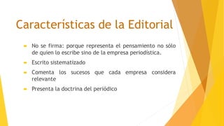 Características de la Editorial
 No se firma: porque representa el pensamiento no sólo
de quien lo escribe sino de la empresa periodística.
 Escrito sistematizado
 Comenta los sucesos que cada empresa considera
relevante
 Presenta la doctrina del periódico
 