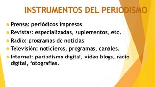 INSTRUMENTOS DEL PERIODISMO
Prensa: periódicos impresos
Revistas: especializadas, suplementos, etc.
Radio: programas de noticias
Televisión: noticieros, programas, canales.
Internet: periodismo digital, vídeo blogs, radio
digital, fotografías.
 