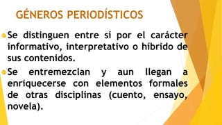 GÉNEROS PERIODÍSTICOS
Se distinguen entre sí por el carácter
informativo, interpretativo o híbrido de
sus contenidos.
Se entremezclan y aun llegan a
enriquecerse con elementos formales
de otras disciplinas (cuento, ensayo,
novela).
 