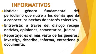 INFORMATIVOS
Noticia: género fundamental del
periodismo que nutre a los demás que da
a conocer los hechos de interés colectivo.
Entrevista: a través del diálogo recoge
noticias, opiniones, comentarios, juicios.
Reportaje: es el más vasto de los géneros.
Investiga, describe, informa, entretiene y
documenta.
 