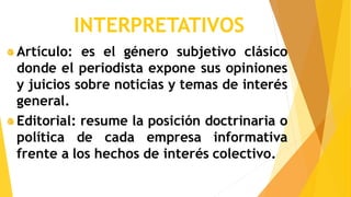 INTERPRETATIVOS
Artículo: es el género subjetivo clásico
donde el periodista expone sus opiniones
y juicios sobre noticias y temas de interés
general.
Editorial: resume la posición doctrinaria o
política de cada empresa informativa
frente a los hechos de interés colectivo.
 
