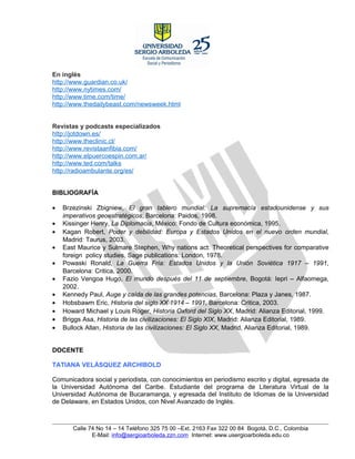 En inglés
http://www.guardian.co.uk/
http://www.nytimes.com/
http://www.time.com/time/
http://www.thedailybeast.com/newsweek.html


Revistas y podcasts especializados
http://jotdown.es/
http://www.theclinic.cl/
http://www.revistaanfibia.com/
http://www.elpuercoespin.com.ar/
http://www.ted.com/talks
http://radioambulante.org/es/


BIBLIOGRAFÍA

•   Brzezinski Zbigniew, El gran tablero mundial: La supremacía estadounidense y sus
    imperativos geoestratégicos, Barcelona: Paidos, 1998.
•   Kissinger Henry, La Diplomacia, México: Fondo de Cultura económica, 1995.
•   Kagan Robert, Poder y debilidad: Europa y Estados Unidos en el nuevo orden mundial,
    Madrid: Taurus, 2003.
•   East Maurice y Sulmare Stephen, Why nations act: Theoretical perspectives for comparative
    foreign policy studies, Sage publications: London, 1978.
•   Powaski Ronald, La Guerra Fría: Estados Unidos y la Unión Soviética 1917 – 1991,
    Barcelona: Critica, 2000.
•   Fazio Vengoa Hugo, El mundo después del 11 de septiembre, Bogotá: Iepri – Alfaomega,
    2002.
•   Kennedy Paul, Auge y caída de las grandes potencias, Barcelona: Plaza y Janes, 1987.
•   Hobsbawm Eric, Historia del siglo XX 1914 – 1991, Barcelona: Critica, 2003.
•   Howard Michael y Louis Roger, Historia Oxford del Siglo XX, Madrid: Alianza Editorial, 1999.
•   Briggs Asa, Historia de las civilizaciones: El Siglo XIX, Madrid: Alianza Editorial, 1989.
•   Bullock Allan, Historia de las civilizaciones: El Siglo XX, Madrid, Alianza Editorial, 1989.


DOCENTE

TATIANA VELÁSQUEZ ARCHIBOLD

Comunicadora social y periodista, con conocimientos en periodismo escrito y digital, egresada de
la Universidad Autónoma del Caribe. Estudiante del programa de Literatura Virtual de la
Universidad Autónoma de Bucaramanga, y egresada del Instituto de Idiomas de la Universidad
de Delaware, en Estados Unidos, con Nivel Avanzado de Inglés.



       Calle 74 No 14 – 14 Teléfono 325 75 00 –Ext. 2163 Fax 322 00 84 Bogotá, D.C., Colombia
              E-Mail: info@sergioarboleda.zzn.com Internet: www.usergioarboleda.edu.co
 