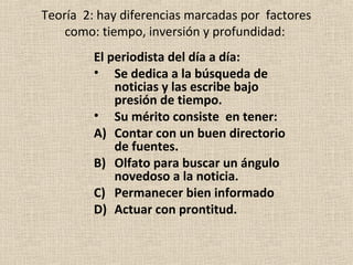 Teoría 2: hay diferencias marcadas por factores
    como: tiempo, inversión y profundidad:
         El periodista del día a día:
         • Se dedica a la búsqueda de
             noticias y las escribe bajo
             presión de tiempo.
         • Su mérito consiste en tener:
         A) Contar con un buen directorio
             de fuentes.
         B) Olfato para buscar un ángulo
             novedoso a la noticia.
         C) Permanecer bien informado
         D) Actuar con prontitud.
 