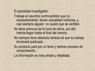 El periodista Investigador:
Trabaja en asuntos controvertidos que no
  necesariamente tienen actualidad noticiosa, y,
  casi siempre alguien no quiere que se ventilen.
No tiene premura de la hora de cierre, por ello
  intenta llegar hasta el final del camino.
No siempre tiene absoluta certeza de que su trabajo
  terminará publicado.
Su producto para por un lento y tedioso proceso de
  comprobación.
La información es mas amplia y detallada.
 