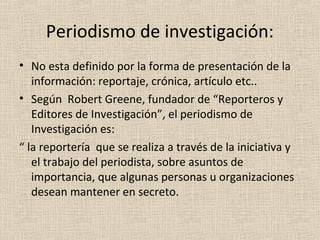 Periodismo de investigación:
• No esta definido por la forma de presentación de la
   información: reportaje, crónica, artículo etc..
• Según Robert Greene, fundador de “Reporteros y
   Editores de Investigación”, el periodismo de
   Investigación es:
“ la reportería que se realiza a través de la iniciativa y
   el trabajo del periodista, sobre asuntos de
   importancia, que algunas personas u organizaciones
   desean mantener en secreto.
 
