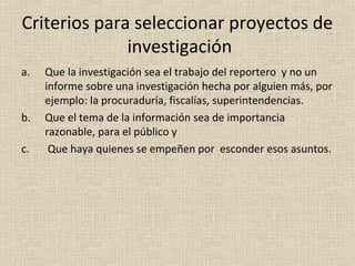 Criterios para seleccionar proyectos de
              investigación
a.   Que la investigación sea el trabajo del reportero y no un
     informe sobre una investigación hecha por alguien más, por
     ejemplo: la procuraduría, fiscalías, superintendencias.
b.   Que el tema de la información sea de importancia
     razonable, para el público y
c.    Que haya quienes se empeñen por esconder esos asuntos.
 