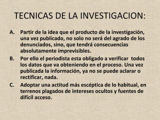 TECNICAS DE LA INVESTIGACION:
A. Partir de la idea que el producto de la investigación,
   una vez publicado, no solo no será del agrado de los
   denunciados, sino, que tendrá consecuencias
   absolutamente imprevisibles.
B. Por ello el periodista esta obligado a verificar todos
   los datos que va obteniendo en el proceso. Una vez
   publicada la información, ya no se puede aclarar o
   rectificar, nada.
C. Adoptar una actitud más escéptica de lo habitual, en
   terrenos plagados de intereses ocultos y fuentes de
   difícil acceso.
 