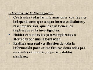 ...Técnicas de la Investigación
• Contrastar todas las informaciones con fuentes
    independientes que tengan intereses distintos y
    mas imparciales, que los que tienen los
    implicados en la investigación.
• Hablar con todas las partes implicadas o
    afectadas por una información.
• Realizar una real verificación de toda la
    información para evitar futuras demandas por
    supuestas calumnias, injurias y delitos
    similares.
 
