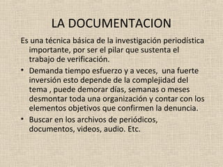 LA DOCUMENTACION
Es una técnica básica de la investigación periodística
  importante, por ser el pilar que sustenta el
  trabajo de verificación.
• Demanda tiempo esfuerzo y a veces, una fuerte
  inversión esto depende de la complejidad del
  tema , puede demorar días, semanas o meses
  desmontar toda una organización y contar con los
  elementos objetivos que confirmen la denuncia.
• Buscar en los archivos de periódicos,
  documentos, videos, audio. Etc.
 
