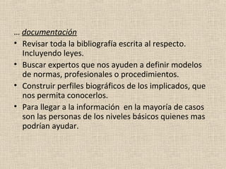 … documentación
• Revisar toda la bibliografía escrita al respecto.
  Incluyendo leyes.
• Buscar expertos que nos ayuden a definir modelos
  de normas, profesionales o procedimientos.
• Construir perfiles biográficos de los implicados, que
  nos permita conocerlos.
• Para llegar a la información en la mayoría de casos
  son las personas de los niveles básicos quienes mas
  podrían ayudar.
 