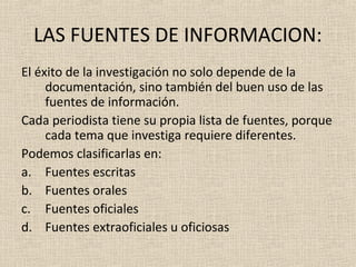 LAS FUENTES DE INFORMACION:
El éxito de la investigación no solo depende de la
     documentación, sino también del buen uso de las
     fuentes de información.
Cada periodista tiene su propia lista de fuentes, porque
     cada tema que investiga requiere diferentes.
Podemos clasificarlas en:
a. Fuentes escritas
b. Fuentes orales
c. Fuentes oficiales
d. Fuentes extraoficiales u oficiosas
 