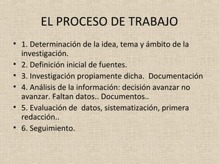 EL PROCESO DE TRABAJO
• 1. Determinación de la idea, tema y ámbito de la
  investigación.
• 2. Definición inicial de fuentes.
• 3. Investigación propiamente dicha. Documentación
• 4. Análisis de la información: decisión avanzar no
  avanzar. Faltan datos.. Documentos..
• 5. Evaluación de datos, sistematización, primera
  redacción..
• 6. Seguimiento.
 
