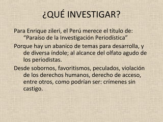 ¿QUÉ INVESTIGAR?
Para Enrique zileri, el Perú merece el título de:
   “Paraíso de la Investigación Periodística”
Porque hay un abanico de temas para desarrolla, y
   de diversa índole; al alcance del olfato agudo de
   los periodistas.
Desde sobornos, favoritismos, peculados, violación
   de los derechos humanos, derecho de acceso,
   entre otros, como podrían ser: crímenes sin
   castigo.
 