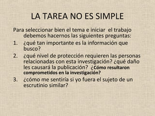LA TAREA NO ES SIMPLE
Para seleccionar bien el tema e iniciar el trabajo
    debemos hacernos las siguientes preguntas:
1. ¿qué tan importante es la información que
    busco?
2. ¿qué nivel de protección requieren las personas
    relacionadas con esta investigación? ¿qué daño
    les causará la publicación? ¿Cómo resultaron
    comprometidos en la investigación?
3. ¿cómo me sentiría si yo fuera el sujeto de un
   escrutinio similar?
 