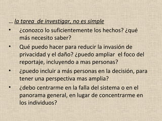 … la tarea de investigar, no es simple
• ¿conozco lo suficientemente los hechos? ¿qué
    más necesito saber?
• Qué puedo hacer para reducir la invasión de
    privacidad y el daño? ¿puedo ampliar el foco del
    reportaje, incluyendo a mas personas?
• ¿puedo incluir a más personas en la decisión, para
    tener una perspectiva mas amplia?
• ¿debo centrarme en la falla del sistema o en el
    panorama general, en lugar de concentrarme en
    los individuos?
 