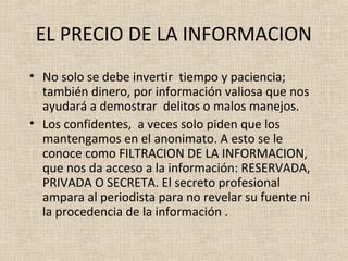 EL PRECIO DE LA INFORMACION
• No solo se debe invertir tiempo y paciencia;
  también dinero, por información valiosa que nos
  ayudará a demostrar delitos o malos manejos.
• Los confidentes, a veces solo piden que los
  mantengamos en el anonimato. A esto se le
  conoce como FILTRACION DE LA INFORMACION,
  que nos da acceso a la información: RESERVADA,
  PRIVADA O SECRETA. El secreto profesional
  ampara al periodista para no revelar su fuente ni
  la procedencia de la información .
 