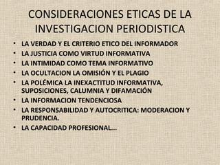 CONSIDERACIONES ETICAS DE LA
     INVESTIGACION PERIODISTICA
• LA VERDAD Y EL CRITERIO ETICO DEL INFORMADOR
• LA JUSTICIA COMO VIRTUD INFORMATIVA
• LA INTIMIDAD COMO TEMA INFORMATIVO
• LA OCULTACION LA OMISIÓN Y EL PLAGIO
• LA POLÉMICA LA INEXACTITUD INFORMATIVA,
  SUPOSICIONES, CALUMNIA Y DIFAMACIÓN
• LA INFORMACION TENDENCIOSA
• LA RESPONSABILIDAD Y AUTOCRITICA: MODERACION Y
  PRUDENCIA.
• LA CAPACIDAD PROFESIONAL...
 