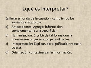 ¿qué es interpretar?
Es llegar al fondo de la cuestión, cumpliendo los
     siguientes requisitos:
a) Antecedentes: Agregar información
     complementaria a la superficial.
b) Humanización: Escribir de tal forma que la
     información tenga sentido para el lector.
c) Interpretación: Explicar, dar significado; traducir,
     aclarar.
d) Orientación contextualizar la información.
 