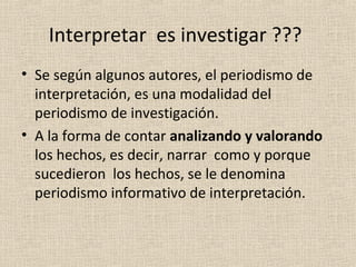 Interpretar es investigar ???
• Se según algunos autores, el periodismo de
  interpretación, es una modalidad del
  periodismo de investigación.
• A la forma de contar analizando y valorando
  los hechos, es decir, narrar como y porque
  sucedieron los hechos, se le denomina
  periodismo informativo de interpretación.
 