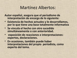 Martínez Albertos:
Autor español, asegura que el periodismo de
  interpretación de encarga de lo siguiente:
• Existencia de hechos actuales y lo desarrollamos,
  por lo que tiene una base totalmente informativa
• Se vincula el hecho con otro sucedido
  simultáneamente o con anterioridad.
• exposición de reacciones e interpretaciones:
  expertos, declaraciones.
• En ocasiones, también puede haber
  interpretaciones del propio periodista, como
  experto del tema.
 