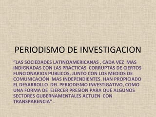 PERIODISMO DE INVESTIGACION
“LAS SOCIEDADES LATINOAMERICANAS , CADA VEZ MAS
INDIGNADAS CON LAS PRACTICAS CORRUPTAS DE CIERTOS
FUNCIONARIOS PUBLICOS, JUNTO CON LOS MEDIOS DE
COMUNICACIÓN MAS INDEPENDIENTES, HAN PROPICIADO
EL DESARROLLO DEL PERIODISMO INVESTIGATIVO, COMO
UNA FORMA DE EJERCER PRESION PARA QUE ALGUNOS
SECTORES GUBERNAMENTALES ACTUEN CON
TRANSPARENCIA” .
 
