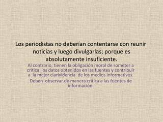 Los periodistas no deberían contentarse con reunir
      noticias y luego divulgarlas; porque es
            absolutamente insuficiente.
    Al contrario, tienen la obligación moral de someter a
    critica los datos obtenidos en las fuentes y contribuir
    a la mejor clarividencia de los medios informativos.
     Deben observar de manera critica a las fuentes de
                         información.
 