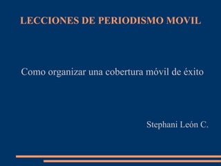 LECCIONES DE PERIODISMO MOVIL




Como organizar una cobertura móvil de éxito




                             Stephani León C.
 