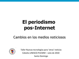 El periodismo  pos-Internet Cambios en los medios noticiosos Taller Nuevas tecnologías para ‘otras’ noticias Cátedra UNESCO-PUCMM – Julio de 2010  Santo Domingo 