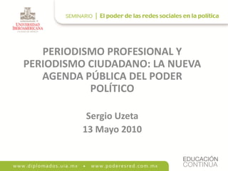 PERIODISMO PROFESIONAL Y
PERIODISMO CIUDADANO: LA NUEVA
   AGENDA PÚBLICA DEL PODER
           POLÍTICO

           Sergio Uzeta
          13 Mayo 2010
 