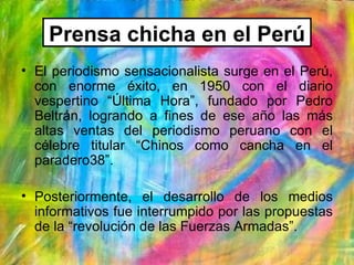 Prensa chicha en el Perú
• El periodismo sensacionalista surge en el Perú,
  con enorme éxito, en 1950 con el diario
  ves...