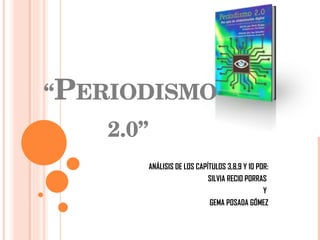“ P ERIODISMO  2.0” ANÁLISIS DE LOS CAPÍTULOS 3,8,9 Y 10 POR: SILVIA RECIO PORRAS  Y  GEMA POSADA GÓMEZ 