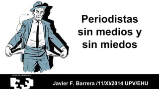 Periodistas 
sin medios y 
sin miedos 
Javier F. Barrera /11/XI/2014 UPV/EHU 
 