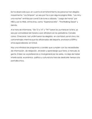 Se ha observado que, en cuanto al entretenimiento, las personas han elegido
mayormente: “Los Simpson” ya sea por Fox o por alguna página Web, “Las mil y
una noches” emitido por canal 3 de lunes a sábado, “Juego de tronos” por
HBO y por la Web, entre otros, como “Esperanza Mía”, “The Walking Dead” y
demás.
A la hora de informarse, “De 12 a 14” y “TN” fueron los punteros en la lista, ya
sea por comodidad de horario o por afinidad con los periodistas. Canales
como, Cinecanal, Isat y AXN fueron los elegidos, en cantidad, por el cine y los
cortometrajes; mientras que los aficionados del deporte, anotaron a ESPN y
otros especializados en fútbol.
Hay una infinidad de programas y canales que cumplen con las necesidades
de información, de relajación, diversión y aprendizaje que tiene, a menudo, la
gente. Si bien se ve preferencia a nivel general por las series, no deja de haber
interés social, económico, político y cultural a la hora de dedicarle tiempo a la
pantalla chica.
 