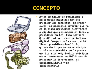  Antes de hablar de periodismo o
periodistas digitales hay que
precisar los conceptos. En primer
lugar, es necesario advertir que no
es lo mismo periodismo electrónico
o digital que periodismo en línea o
periodismo en Red. Como sostiene
Quim Gil, el verdadero periodismo
digital “rompe con la comunicación
lineal y unidireccional”. Eso
quiere decir que es mucho más que
trasladar contenidos de la prensa
escrita a la Red; implica múltiples
voces, abundantes posibilidades de
presentar la información, de
contextualizarla y de
complementarla.
 