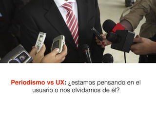 Periodismo vs UX: ¿estamos pensando en el
usuario o nos olvidamos de él?
 