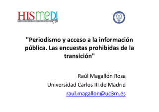 "Periodismo y acceso a la información
pública. Las encuestas prohibidas de la
transición"
Raúl Magallón Rosa
Universidad Carlos III de Madrid
raul.magallon@uc3m.es
 